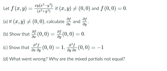 Let f (x, y) =
zy(z²–y")
(z²+y²)
if (x, y) + (0,0) and f (0,0) = 0.
af
af
(a) If (x, y) # (0, 0), calculate
and
(b) Show that (0, 0) = (0, 0) = 0.
a²f
(c) Show that (0, 0) =
dz dy
(0,0) = 1,
ду дг
(d) What went wrong? Why are the mixed partials not equal?
