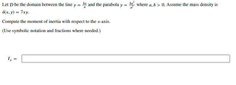 Let D be the domain between the line y = b* and the parabola y
where a, b > 0. Assume the mass density is
8(x, y) = 7xy.
Compute the moment of inertia with respect to the x-axis.
(Use symbolic notation and fractions where needed.)
