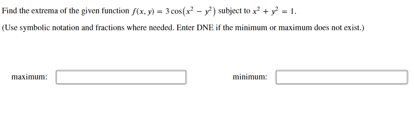 Find the extrema of the given function f(x, y) = 3 cos(x² – y') subject to x? + y = 1.
(Use symbolic notation and fractions where needed. Enter DNE if the minimum or maximum does not exist.)
maximum:
minimum:
