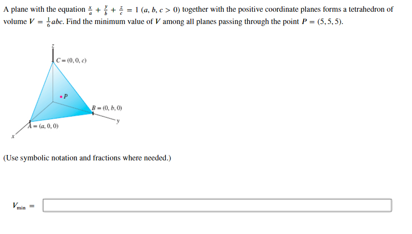 A plane with the equation ++ = 1 (a, b, c > 0) together with the positive coordinate planes forms a tetrahedron of
volume V = tabc. Find the minimum value of V among all planes passing through the point P = (5,5, 5).
C = (0,0, c)
B = (0, b, 0)
A = (a, 0, 0)
(Use symbolic notation and fractions where needed.)
Vmin =
