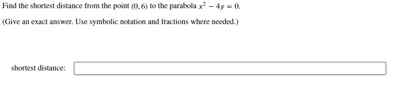 Find the shortest distance from the point (0, 6) to the parabola x? – 4y = 0.
(Give an exact answer. Use symbolic notation and fractions where needed.)
shortest distance:
