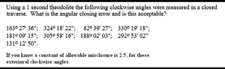 Using a 1 second theodolite the following clockwise angles were measured in a closed
traverse. What is the angular closing error and is this acceptable?
163° 27' 36": 324° 18' 22": 62° 39' 27": 330° 19' 18";
181° 09' 15"; 305° 58' 16"; 188° 02' 03"; 2920 53' 02"
131° 12' 50".
If you know a constant of allowable misclosure is 2.5, for these
exterioral clockwise angles.
