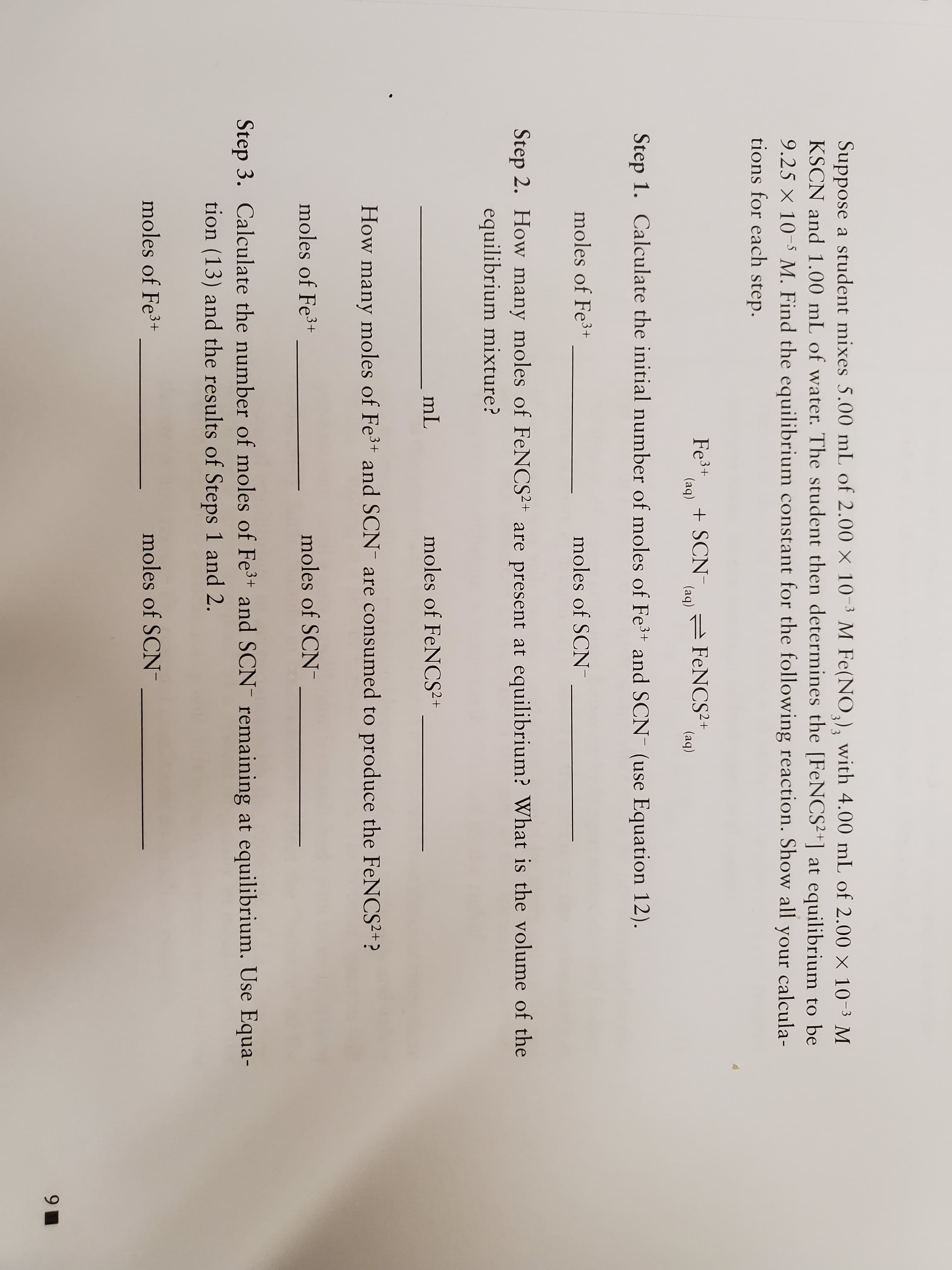 Suppose a student mixes 5.00 mL of 2.00 x 10-3 M Fe(NO,)3 with 4.00 mL of 2.00 x 10-3 M
KSCN and 1.00 mL of water. The student then determines the [FeNCS2+] at equilibrium to be
9.25 X 10 M. Find the equilibrium constant for the following reaction. Show all your calcula-
tions for each step.
3/3
Fe3+
(aq)
SCN (aq FeNCS2+
(aq)
Step 1. Calculate the initial number of moles of Fe3+ and SCN (use Equation 12).
moles of Fe3+
moles of SCN
Step 2. How many moles of FeNCS2+ are present at
equilibrium? What is the volume of the
equilibrium mixture?
mL
moles of FeNCS2+
How many moles of Fe3 and SCN are consumed to produce the FeNCS2+?
moles of Fe3+
moles of SCN
Step 3. Calculate the number of moles of Fe3+ and SCN- remaining at equilibrium. Use Equa-
tion (13) and the results of Steps 1 and 2.
moles of Fe3+
moles of SCN
9
