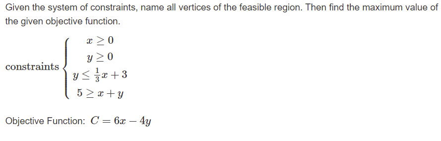 **Linear Programming Problem:**

Given the system of constraints, the goal is to name all vertices of the feasible region and find the maximum value of the specified objective function.

**Constraints:**

1. \( x \geq 0 \)
2. \( y \geq 0 \)
3. \( y \leq \frac{1}{3}x + 3 \)
4. \( 5 \geq x + y \)

**Objective Function:**

\[ C = 6x - 4y \]

This problem involves determining the vertices of the feasible region defined by the constraints and then evaluating these vertices to find the point that maximizes the objective function \( C = 6x - 4y \). The feasible region is the area on the graph where all constraints are satisfied simultaneously.