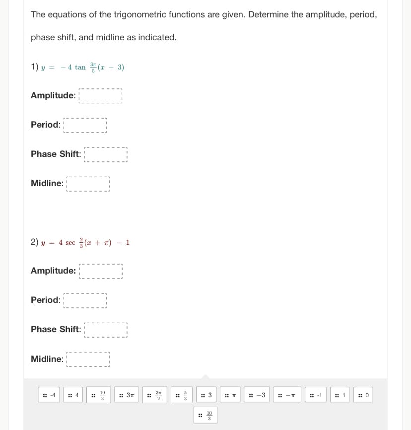 The equations of the trigonometric functions are given. Determine the amplitude, period,
phase shift, and midline as indicated.
1) y = - 4 tan (x − 3)
Amplitude:
Period:
Phase Shift:
Midline:
2) y
= 4 sec (x + n) - 1
Amplitude:
Period:
Phase Shift:
Midline:
4
:: 4
3
:: 3п
25/05
:: 3
#
10
3
T
-3
-T
: -1 # 1