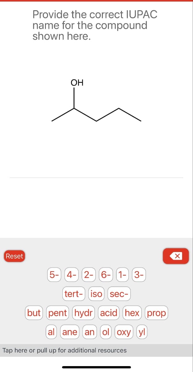 Provide the correct IUPAC
name for the compound
shown here.
Reset
OH
☑
5- 4-2-6-1-3-
tert- iso sec-
(but pent) hydr (acid)] (hex) (prop)
(al ane anol oxy yl
Tap here or pull up for additional resources