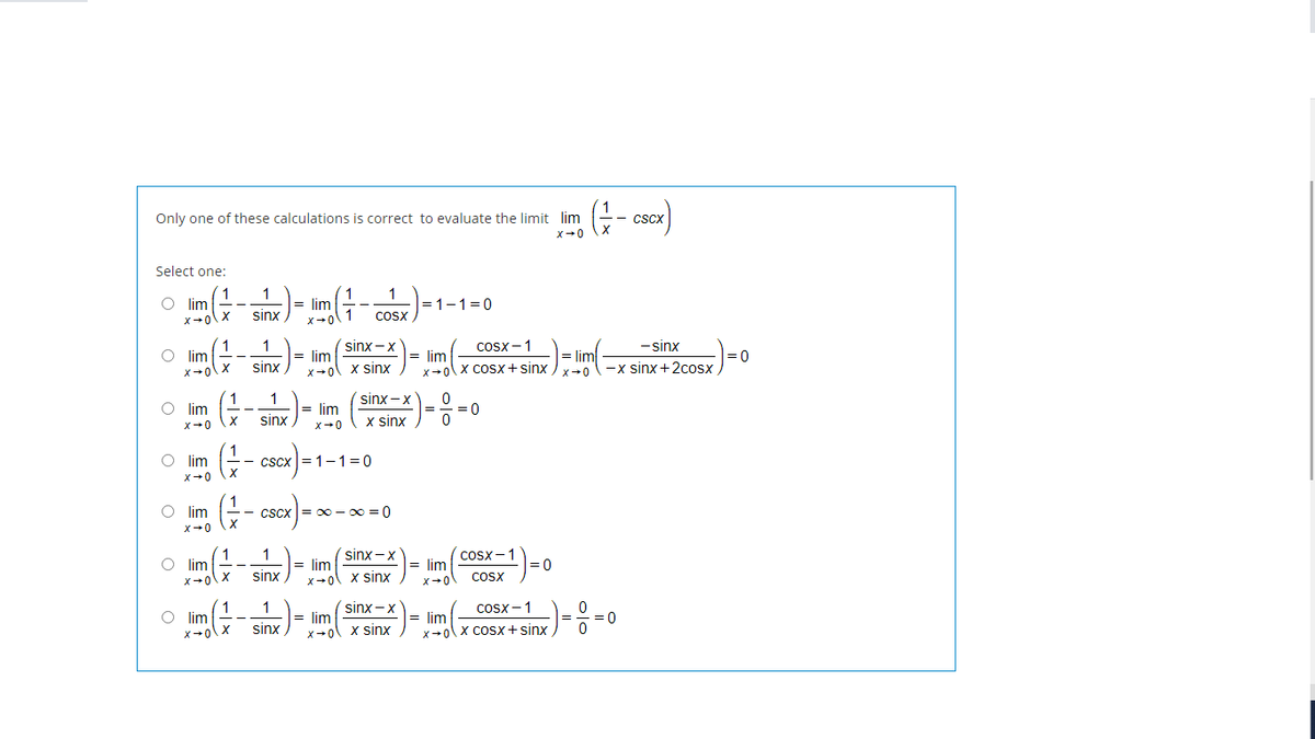 Only one of these calculations is correct to evaluate the limit lim
-- CSCX
x→0
Select one:
1
O lim
1
lim
= 1-1=0
X+0
sinx
Cosx
X+0
sinx -x
-sinx
1
= lim
x+0
Cosx -1
lim
0-x sinx+2cosx
lim
= lim
=0
sinx
x sinx
X+0\ X COSx+ sinx
1
sinx -x
O lim
= lim
= 0
sinx
X sinx
O lim
- cscx =1-1=0
X-0
O lim
-- cscx = 0 - 0 = 0
1
O lim
1
= lim
sinx -x
= lim
COSx -1
= 0
sinx
x sinx
CoSx
X+0
1
sinx -x
Cosx -1
O im
= lim
= lim
=D0
sinx
x sinx
x-ol x cOSx + sinx .
