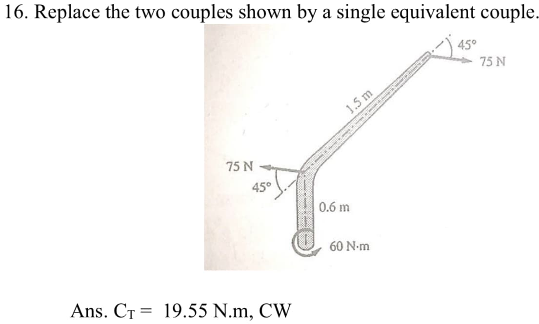 16. Replace the two couples shown by a single equivalent couple.
45°
75 N
1.5 m
75 N
45°
0.6 m
60 N-m
Ans. CT = 19.55 N.m, CW
