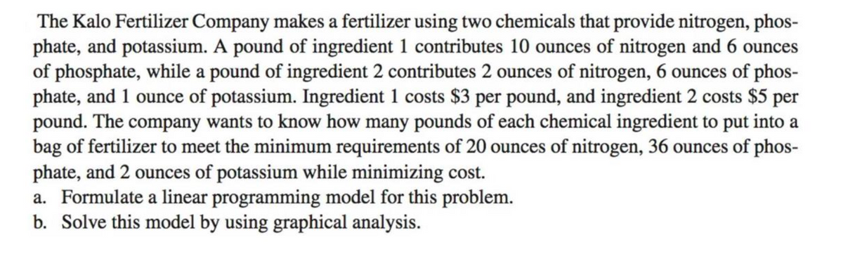 The Kalo Fertilizer Company makes a fertilizer using two chemicals that provide nitrogen, phos-
phate, and potassium. A pound of ingredient 1 contributes 10 ounces of nitrogen and 6 ounces
of phosphate, while a pound of ingredient 2 contributes 2 ounces of nitrogen, 6 ounces of phos-
phate, and 1 ounce of potassium. Ingredient 1 costs $3 per pound, and ingredient 2 costs $5 per
pound. The company wants to know how many pounds of each chemical ingredient to put into a
bag of fertilizer to meet the minimum requirements of 20 ounces of nitrogen, 36 ounces of phos-
phate, and 2 ounces of potassium while minimizing cost.
a. Formulate a linear programming model for this problem.
b. Solve this model by using graphical analysis.
