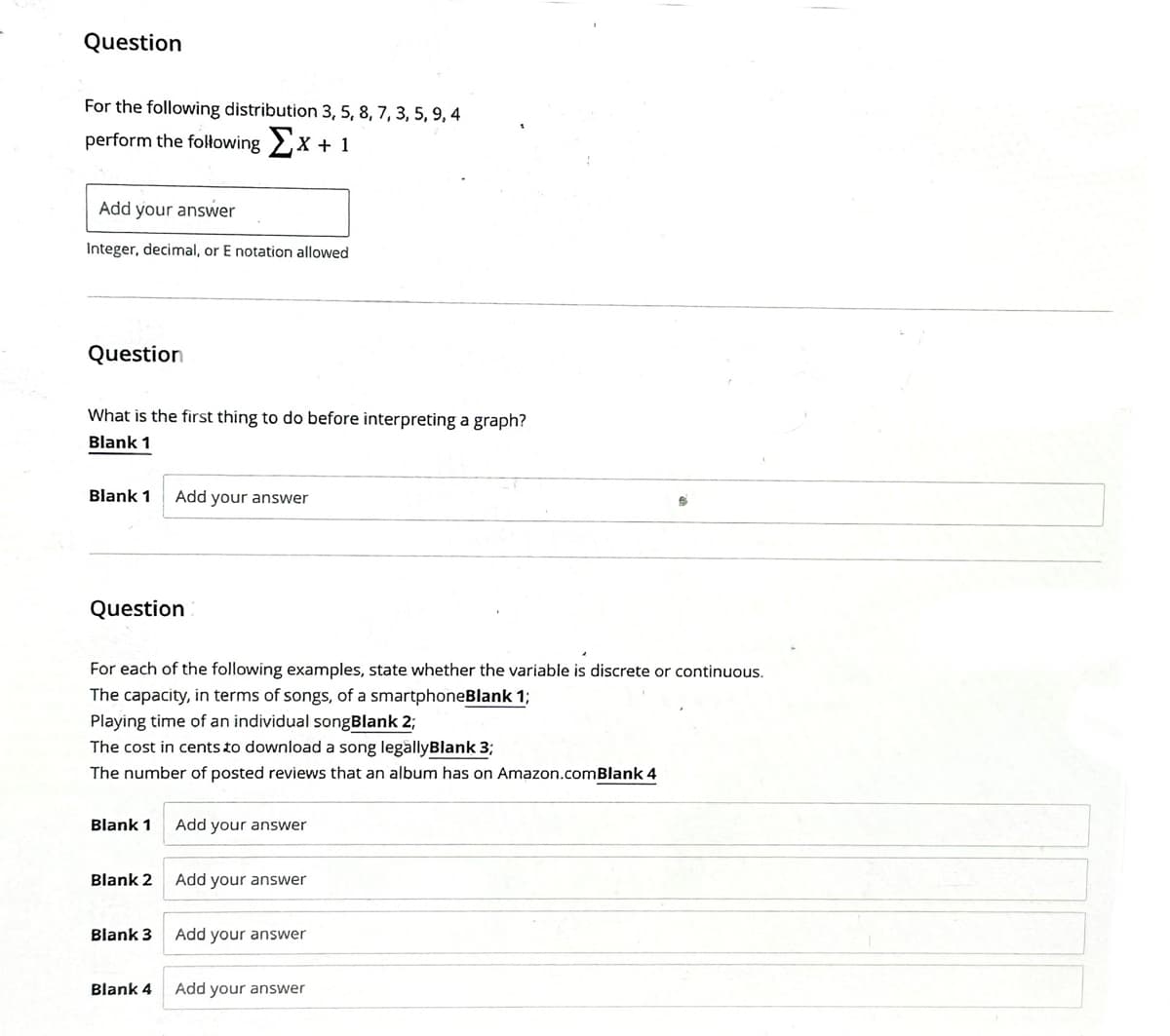 Question
For the following distribution 3, 5, 8, 7, 3, 5, 9, 4
perform the following Σx + 1
Add your answer
Integer, decimal, or E notation allowed
Question
What is the first thing to do before interpreting a graph?
Blank 1
Blank 1
Question
For each of the following examples, state whether the variable is discrete or continuous.
The capacity, in terms of songs, of a smartphoneBlank 1;
Playing time of an individual songBlank 2;
The cost in cents to download a song legallyBlank 3;
The number of posted reviews that an album has on Amazon.comBlank 4
Blank 1
Blank 2
Add your answer
Blank 3
Blank 4
Add your answer
Add your answer
Add your answer
Add your answer