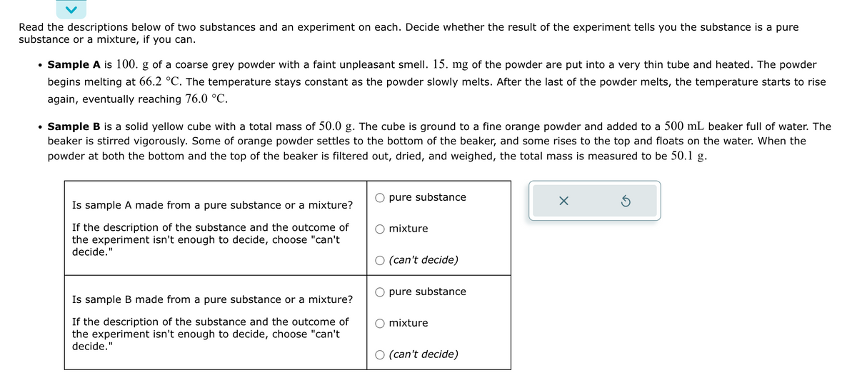 Read the descriptions below of two substances and an experiment on each. Decide whether the result of the experiment tells you the substance is a pure
substance or a mixture, if you can.
●
Sample A is 100. g of a coarse grey powder with a faint unpleasant smell. 15. mg of the powder are put into a very thin tube and heated. The powder
begins melting at 66.2 °C. The temperature stays constant as the powder slowly melts. After the last of the powder melts, the temperature starts to rise
again, eventually reaching 76.0 °C.
• Sample B is a solid yellow cube with a total mass of 50.0 g. The cube is ground to a fine orange powder and added to a 500 mL beaker full of water. The
beaker is stirred vigorously. Some of orange powder settles to the bottom of the beaker, and some rises to the top and floats on the water. When the
powder at both the bottom and the top of the beaker is filtered out, dried, and weighed, the total mass is measured to be 50.1 g.
Is sample A made from a pure substance or a mixture?
If the description of the substance and the outcome of
the experiment isn't enough to decide, choose "can't
decide."
Is sample B made from a pure substance or a mixture?
If the description of the substance and the outcome of
the experiment isn't enough to decide, choose "can't
decide."
pure substance
mixture
(can't decide)
pure substance
mixture
(can't decide)
X
Ś