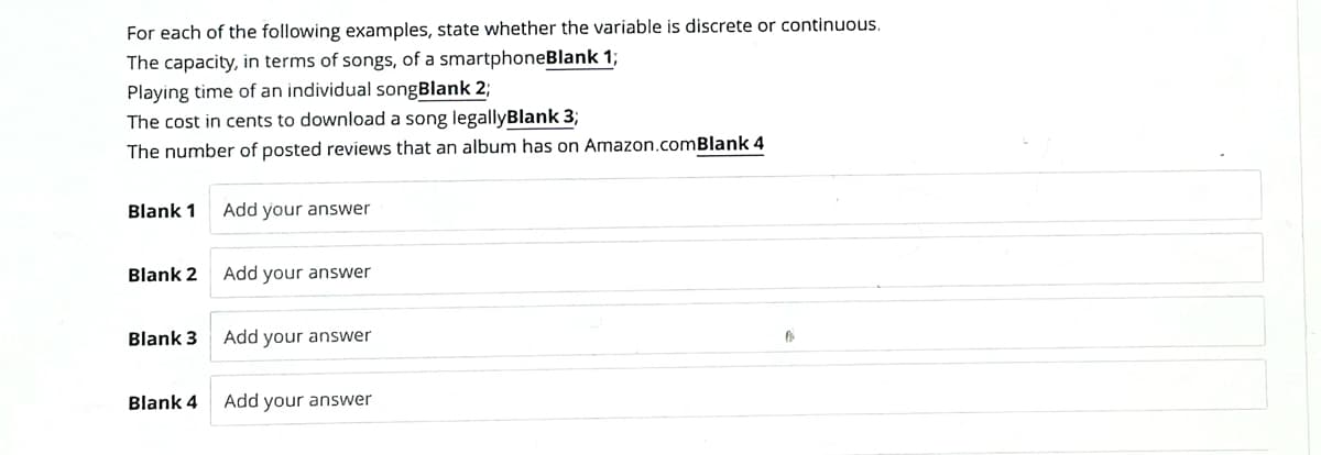 For each of the following examples, state whether the variable is discrete or continuous.
The capacity, in terms of songs, of a smartphoneBlank 1;
Playing time of an individual songBlank 2;
The cost in cents to download a song legallyBlank 3;
The number of posted reviews that an album has on Amazon.comBlank 4
Blank 1
Blank 2
Blank 3
Blank 4
Add your answer
Add your answer
Add your answer
Add your answer
Po