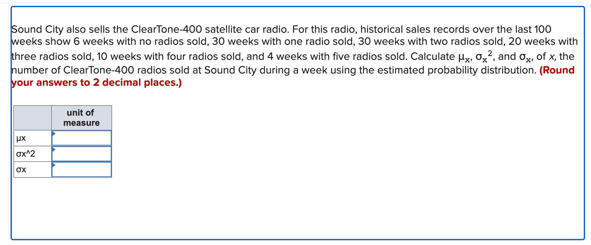 0x
X'
Sound City also sells the ClearTone-400 satellite car radio. For this radio, historical sales records over the last 100
weeks show 6 weeks with no radios sold, 30 weeks with one radio sold, 30 weeks with two radios sold, 20 weeks with
three radios sold, 10 weeks with four radios sold, and 4 weeks with five radios sold. Calculate µ, 0², and ox, of x, the
number of ClearTone-400 radios sold at Sound City during a week using the estimated probability distribution. (Round
your answers to 2 decimal places.)
ux
σχ^2
σχ
unit of
measure