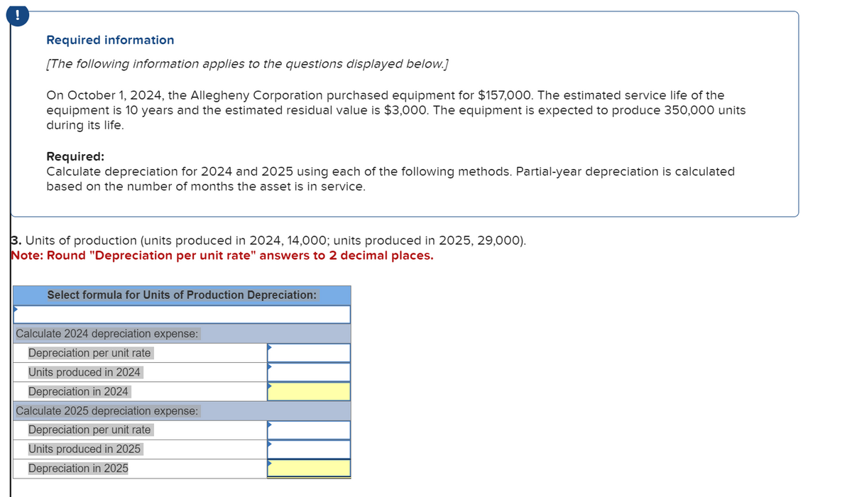 !
Required information
[The following information applies to the questions displayed below.]
On October 1, 2024, the Allegheny Corporation purchased equipment for $157,000. The estimated service life of the
equipment is 10 years and the estimated residual value is $3,000. The equipment is expected to produce 350,000 units
during its life.
Required:
Calculate depreciation for 2024 and 2025 using each of the following methods. Partial-year depreciation is calculated
based on the number of months the asset is in service.
3. Units of production (units produced in 2024, 14,000; units produced in 2025, 29,000).
Note: Round "Depreciation per unit rate" answers 2 decimal places.
Select formula for Units of Production Depreciation:
Calculate 2024 depreciation expense:
Depreciation per unit rate
Units produced in 2024
Depreciation in 2024
Calculate 2025 depreciation expense:
Depreciation per unit rate
Units produced in 2025
Depreciation in 2025