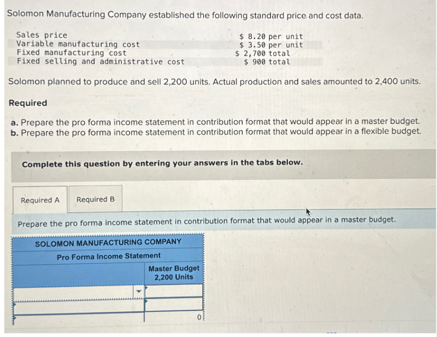 Solomon Manufacturing Company established the following standard price and cost data.
Sales price
Variable manufacturing cost
Fixed manufacturing cost
$ 8.20 per unit
$ 3.50 per unit
$ 2,700 total
$ 900 total
Fixed selling and administrative cost
Solomon planned to produce and sell 2,200 units. Actual production and sales amounted to 2,400 units.
Required
a. Prepare the pro forma income statement in contribution format that would appear in a master budget.
b. Prepare the pro forma income statement in contribution format that would appear in a flexible budget.
Complete this question by entering your answers in the tabs below.
Required A Required B
Prepare the pro forma income statement in contribution format that would appear in a master budget.
SOLOMON MANUFACTURING COMPANY
Pro Forma Income Statement
Master Budget
2,200 Units
0