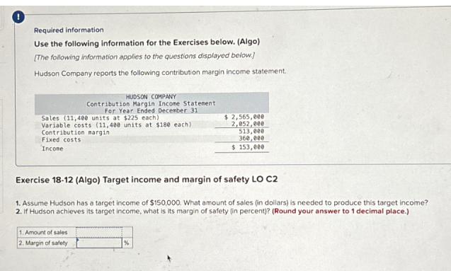 Required information
Use the following information for the Exercises below. (Algo)
[The following information applies to the questions displayed below.]
Hudson Company reports the following contribution margin income statement.
Sales (11,400 units at $225 each)
Variable costs (11,400 units at $180 each)
Contribution margin
Fixed costs
Income
HUDSON COMPANY
Contribution Margin Income Statement
For Year Ended December 31
1. Amount of sales
2. Margin of safety
Exercise 18-12 (Algo) Target income and margin of safety LO C2
1. Assume Hudson has a target income of $150,000. What amount of sales (in dollars) is needed to produce this target income?
2. If Hudson achieves its target income, what is its margin of safety (in percent)? (Round your answer to 1 decimal place.)
$ 2,565,000
2,052,000
513,000
360,000
$ 153,000
%