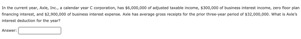 In the current year, Axle, Inc., a calendar year C corporation, has $6,000,000 of adjusted taxable income, $300,000 of business interest income, zero floor plan
financing interest, and $2,900,000 of business interest expense. Axle has average gross receipts for the prior three-year period of $32,000,000. What is Axle's
interest deduction for the year?
Answer: