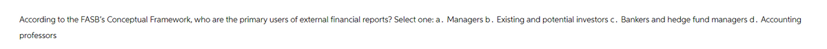 According to the FASB's Conceptual Framework, who are the primary users of external financial reports? Select one: a. Managers b. Existing and potential investors c. Bankers and hedge fund managers d. Accounting
professors