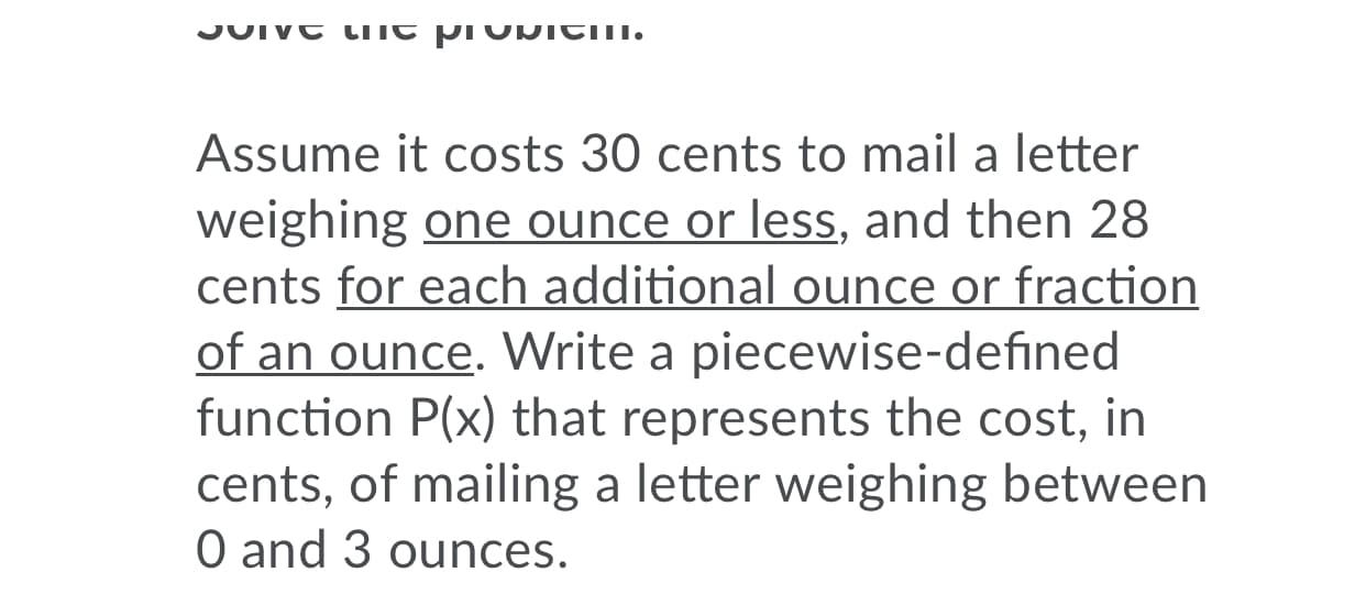 JUIVE LITC pr DICII.
Assume it costs 30 cents to mail a letter
weighing one ounce or less, and then 28
cents for each additional ounce or fraction
of an ounce. Write a piecewise-defined
function P(x) that represents the cost, in
cents, of mailing a letter weighing between
O and 3 ounces.
