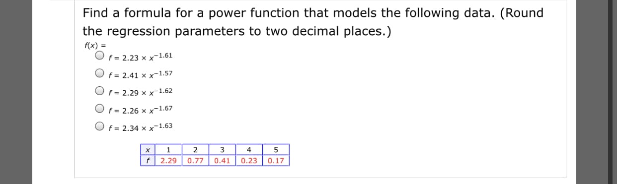 Find a formula for a power function that models the following data. (Round
the regression parameters to two decimal places.)
f(x) =
f = 2.23 x x-1.61
Of = 2.41 × x-1.57
f = 2.29 x x-1.62
f = 2.26 x x-1.67
O f = 2.34 x x-1.63
2
3
0.23
5
f| 2.29
0.77
0.41
0.17
