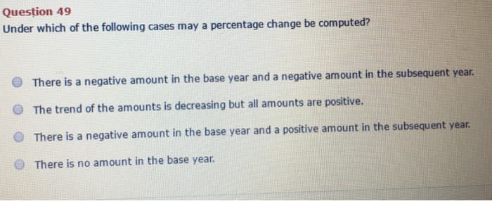 Question 49
Under which of the following cases may a percentage change be computed?
There is a negative amount in the base year and a negative amount in the subsequent year.
The trend of the amounts is decreasing but all amounts are positive.
There is a negative amount in the base year and a positive amount in the subsequent year.
There is no amount in the base year.