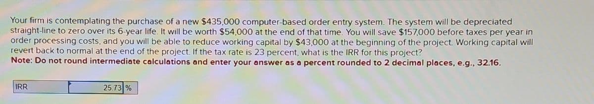 Your firm is contemplating the purchase of a new $435,000 computer-based order entry system. The system will be depreciated
straight-line to zero over its 6-year life. It will be worth $54,000 at the end of that time. You will save $157,000 before taxes per year in
order processing costs, and you will be able to reduce working capital by $43,000 at the beginning of the project. Working capital will
revert back to normal at the end of the project. If the tax rate is 23 percent, what is the IRR for this project?
Note: Do not round intermediate calculations and enter your answer as a percent rounded to 2 decimal places, e.g., 32.16.
IRR
25.73 %