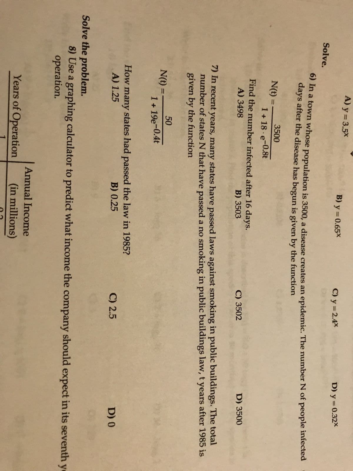 **Educational Website Transcription**

**Solve the following problems:**

**6)** In a town with a population of 3500, a disease creates an epidemic. The number \( N \) of people infected \( t \) days after the disease begins is given by the function:

\[
N(t) = \frac{3500}{1 + 18e^{-0.8t}}
\]

Find the number infected after 10 days.

- A) 3496
- B) 3505
- C) 3502
- D) 3500

**7)** In recent years, many states have passed laws against smoking in public buildings. The total number of states \( N \) that have passed a non-smoking in public buildings law \( t \) years after 1985 is given by the function:

\[
N(t) = \frac{50}{1 + 19e^{-0.4t}}
\]

How many states had passed the law in 1985?

- A) 1.25
- B) 0.25
- C) 2.5
- D) 0

**Solve the problem:**

**8)** Use a graphing calculator to predict what income the company should expect in its seventh year of operation.

\[
\begin{array}{|c|c|}
\hline
\text{Years of Operation} & \text{Annual Income} \\
\hline
0 & 0.65 \\
1 & 1.23 \\
2 & 1.95 \\
3 & 3.10 \\
\hline
\end{array}
\]

- A) \( y = 3.5x \)
- B) \( y = 0.65x \)
- C) \( y = 2.4x \)
- D) \( y = 0.32x \)