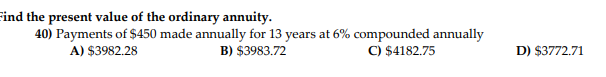 Find the present value of the ordinary annuity.
40) Payments of $450 made annually for 13 years at 6% compounded annually
B) $3983.72
C) $4182.75
A) $3982.28
D) $3772.71