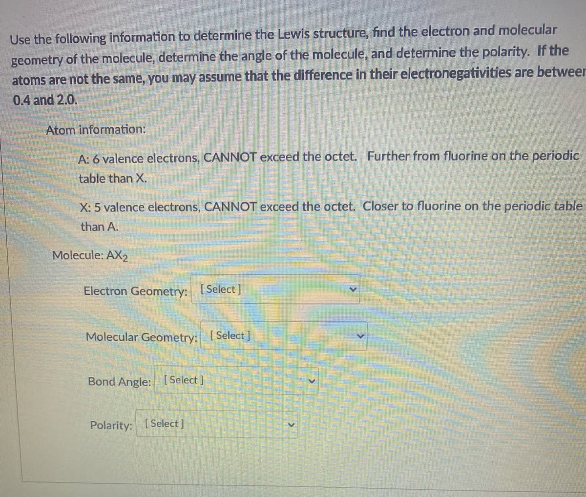 Use the following information to determine the Lewis structure, find the electron and molecular
geometry of the molecule, determine the angle of the molecule, and determine the polarity. If the
atoms are not the same, you may assume that the difference in their electronegativities are betweer
0.4 and 2.0.
Atom information:
A: 6 valence electrons, CANNOT exceed the octet. Further from fluorine on the periodic
table than X.
X: 5 valence electrons, CANNOT exceed the octet. Closer to fluorine on the periodic table
than A.
Molecule: AX2
Electron Geometry: [Select]
Molecular Geometry: Select]
Bond Angle: [Select]
Polarity: [ Select]
