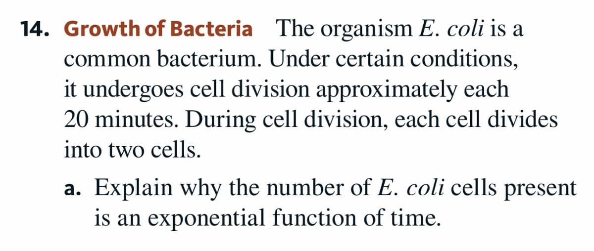 14. Growth of Bacteria The organism E. coli is a
common bacterium. Under certain conditions,
it undergoes cell division approximately each
20 minutes. During cell division, each cell divides
into two cells.
a. Explain why the number of E. coli cells present
is an exponential function of time.
