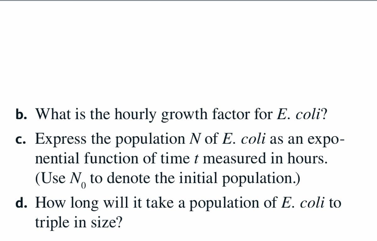 b. What is the hourly growth factor for E. coli?
c. Express the population N of E. coli as an expo-
nential function of time t measured in hours.
(Use N, to denote the initial population.)
d. How long will it take a population of E. coli to
triple in size?
