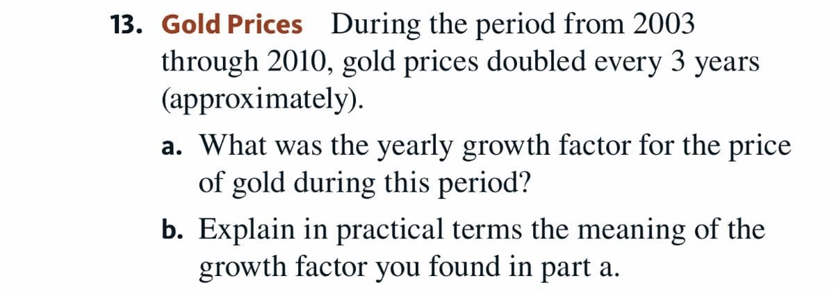 13. Gold Prices During the period from 2003
through 2010, gold prices doubled every 3 years
(approximately).
a. What was the yearly growth factor for the price
of gold during this period?
b. Explain in practical terms the meaning of the
growth factor you found in part a.
