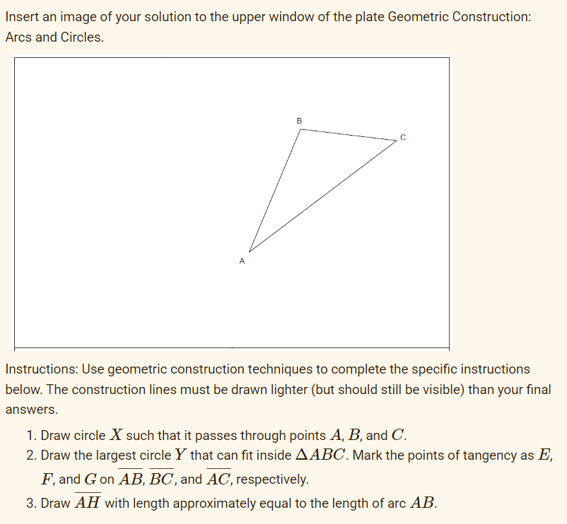 Insert an image of your solution to the upper window of the plate Geometric Construction:
Arcs and Circles.
B
с
Instructions: Use geometric construction techniques to complete the specific instructions
below. The construction lines must be drawn lighter (but should still be visible) than your final
answers.
1. Draw circle X such that it passes through points A, B, and C.
2. Draw the largest circle Y that can fit inside AABC. Mark the points of tangency as E,
F, and G on AB, BC, and AC, respectively.
3. Draw AH with length approximately equal to the length of arc AB.