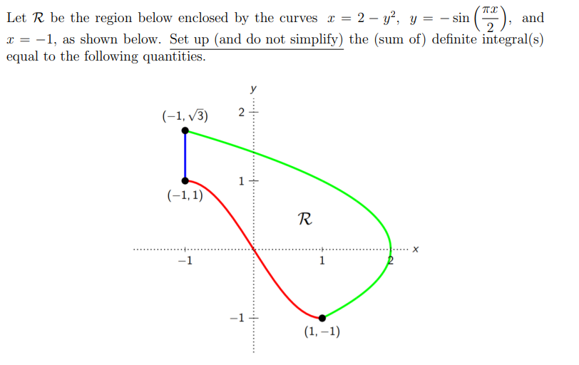 2 - y², y = − sin (727), and
Let R be the region below enclosed by the curves x =
x = -1, as shown below. Set up (and do not simplify) the (sum of) definite integral(s)
equal to the following quantities.
(-1,√3)
(-1,1))
R
X
-1
1
7
1
(1,-1)