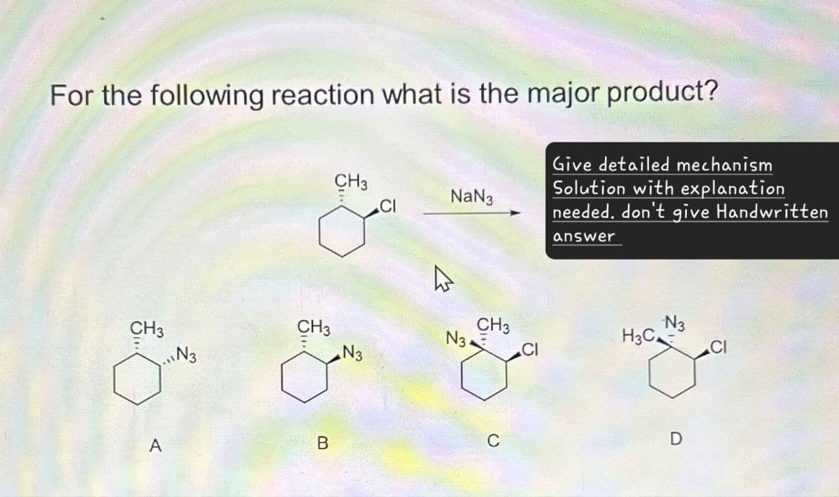 For the following reaction what is the major product?
CH3
NaN3
Give detailed mechanism
Solution with explanation
needed. don't give Handwritten
answer
CH3
N3
CH3
CH3
N3
N3
H3C
N3
A
B
C