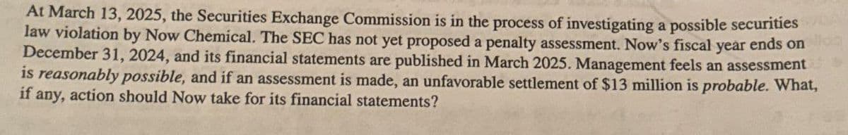 At March 13, 2025, the Securities Exchange Commission is in the process of investigating a possible securities
law violation by Now Chemical. The SEC has not yet proposed a penalty assessment. Now's fiscal year ends on
December 31, 2024, and its financial statements are published in March 2025. Management feels an assessment
is reasonably possible, and if an assessment is made, an unfavorable settlement of $13 million is probable. What,
if any, action should Now take for its financial statements?