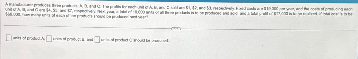 A manufacturer produces three products, A, B, and C. The profits for each unit of A, B, and C sold are $1, $2, and $3, respectively. Fixed costs are $19,000 per year, and the costs of producing each
unit of A, B, and C are $4, $5, and $7, respectively. Next year, a total of 10,000 units of all three products is to be produced and sold, and a total profit of $17,000 is to be realized. If total cost is to be
$68,000, how many units of each of the products should be produced next year?
units of product A, units of product B, and
units of product C should be produced.