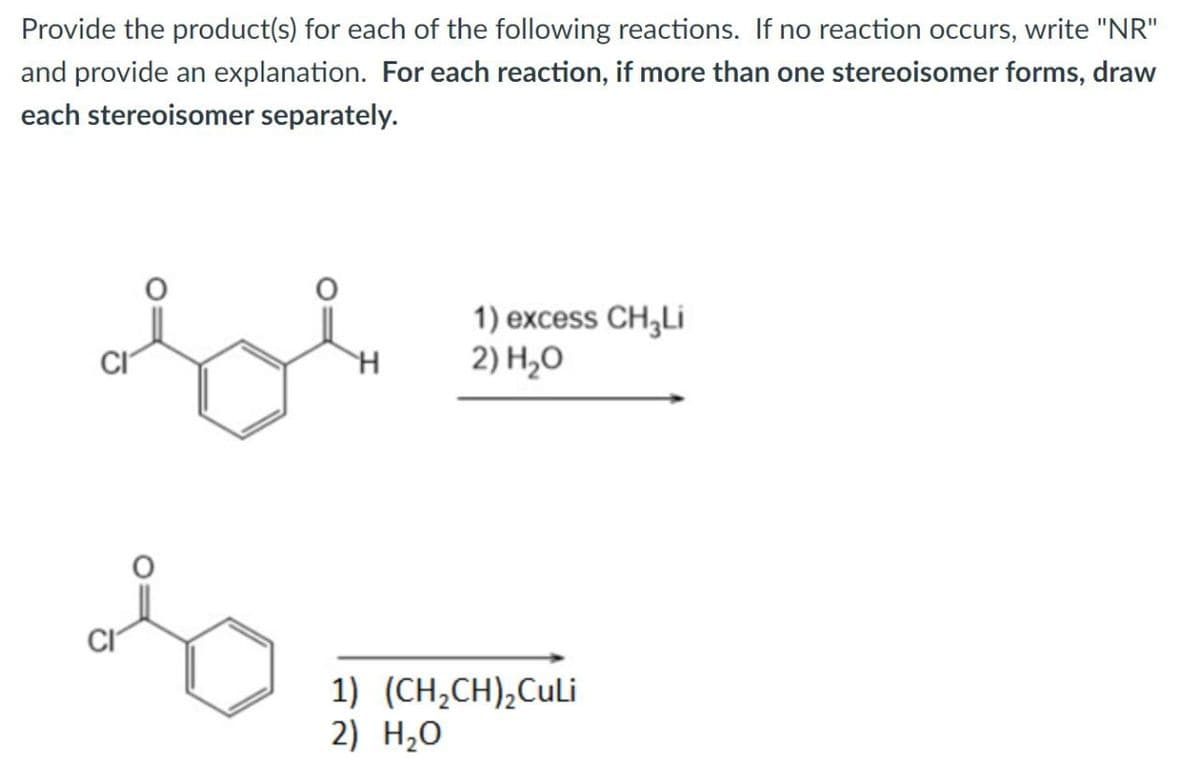 Provide the product(s) for each of the following reactions. If no reaction occurs, write "NR"
and provide an explanation. For each reaction, if more than one stereoisomer forms, draw
each stereoisomer separately.
H
1) excess CH3Li
2) H₂O
1) (CH2CH)2CuLi
2) H₂O