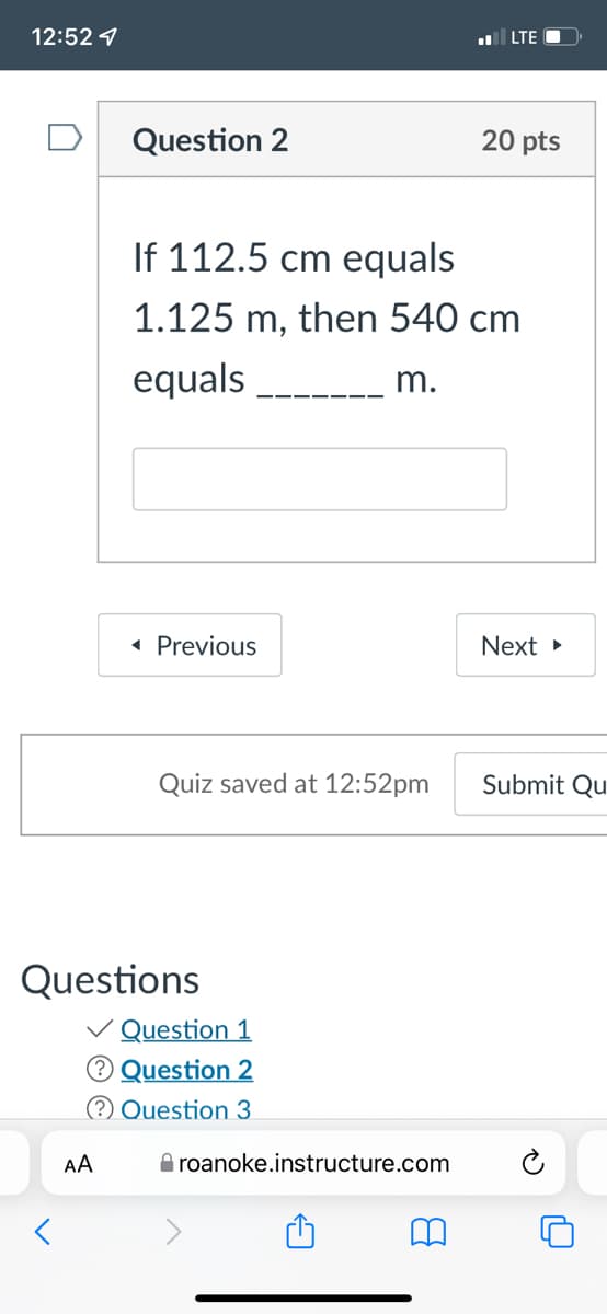 12:52 1
LTE O
Question 2
20 pts
If 112.5 cm equals
1.125 m, then 540 cm
equals
m.
« Previous
Next »
Quiz saved at 12:52pm
Submit Qu
Questions
V Question 1
® Question 2
(? Question 3
AA
O roanoke.instructure.com
