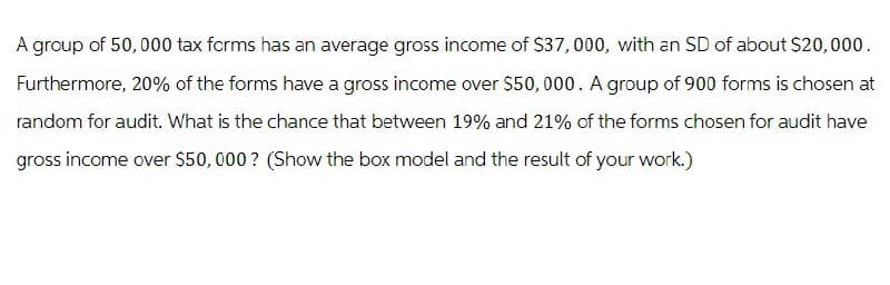 A group of 50,000 tax forms has an average gross income of $37,000, with an SD of about $20,000.
Furthermore, 20% of the forms have a gross income over $50,000. A group of 900 forms is chosen at
random for audit. What is the chance that between 19% and 21% of the forms chosen for audit have
gross income over $50,000? (Show the box model and the result of your work.)