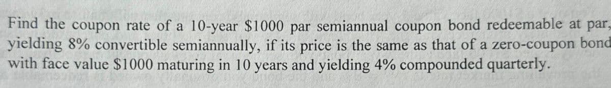 Find the coupon rate of a 10-year $1000 par semiannual coupon bond redeemable at par,
yielding 8% convertible semiannually, if its price is the same as that of a zero-coupon bond
with face value $1000 maturing in 10 years and yielding 4% compounded quarterly.