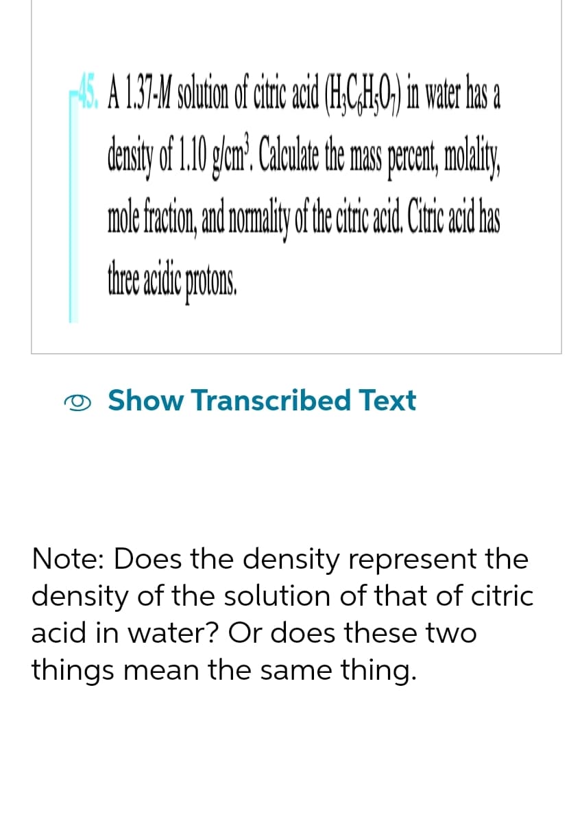 A 1.37-M solution of citric acid (HC,H;O) in water has a
density of 1.10 g/cm³. Calculate the mass percent, molality,
mole fraction, and normality of the citric acid. Citric acid has
three acific probons
Show Transcribed Text
Note: Does the density represent the
density of the solution of that of citric
acid in water? Or does these two
things mean the same thing.