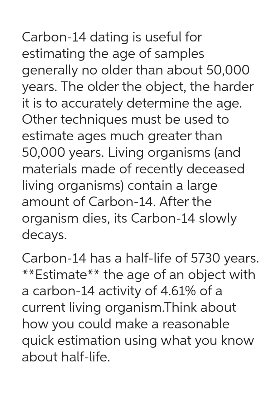 Carbon-14 dating is useful for
estimating the age of samples
generally no older than about 50,000
years. The older the object, the harder
it is to accurately determine the age.
Other techniques must be used to
estimate ages much greater than
50,000 years. Living organisms (and
materials made of recently deceased
living organisms) contain a large
amount of Carbon-14. After the
organism dies, its Carbon-14 slowly
decays.
Carbon-14 has a half-life of 5730 years.
**Estimate** the age of an object with
a carbon-14 activity of 4.61% of a
current living organism.Think about
how you could make a reasonable
quick estimation using what you know
about half-life.