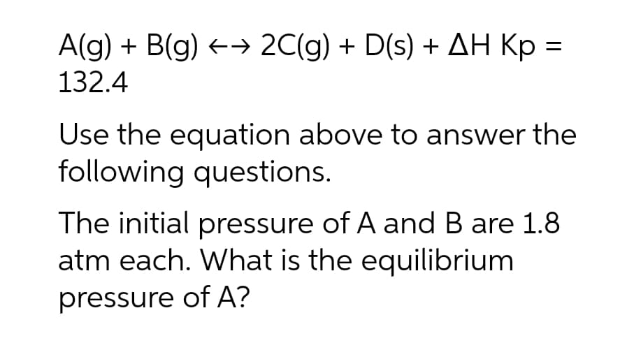 A(g) + B(g) →→ 2C(g) + D(s) + AH Kp =
132.4
Use the equation above to answer the
following questions.
The initial pressure of A and B are 1.8
atm each. What is the equilibrium
pressure of A?