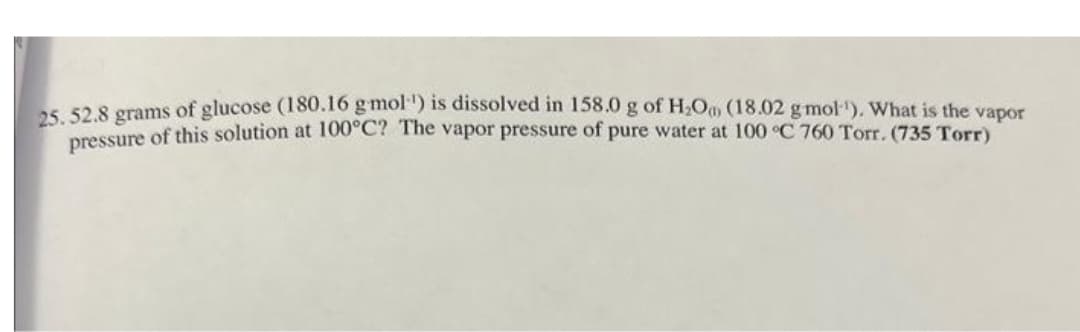 25. 52.8 grams of glucose (180.16 g-moll) is dissolved in 158.0 g of H₂O (18.02 g mol-¹). What is the vapor
pressure of this solution at 100°C? The vapor pressure of pure water at 100 °C 760 Torr. (735 Torr)