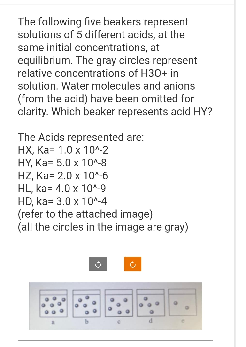 The following five beakers represent
solutions of 5 different acids, at the
same initial concentrations, at
equilibrium. The gray circles represent
relative concentrations of H3O+ in
solution. Water molecules and anions
(from the acid) have been omitted for
clarity. Which beaker represents acid HY?
The Acids represented are:
HX, Ka= 1.0 x 10^-2
HY, Ka= 5.0 x 10^-8
HZ, Ka= 2.0 x 10^-6
HL, ka= 4.0 x 10^-9
HD, ka= 3.0 x 10^-4
(refer to the attached image)
(all the circles in the image are gray)
d