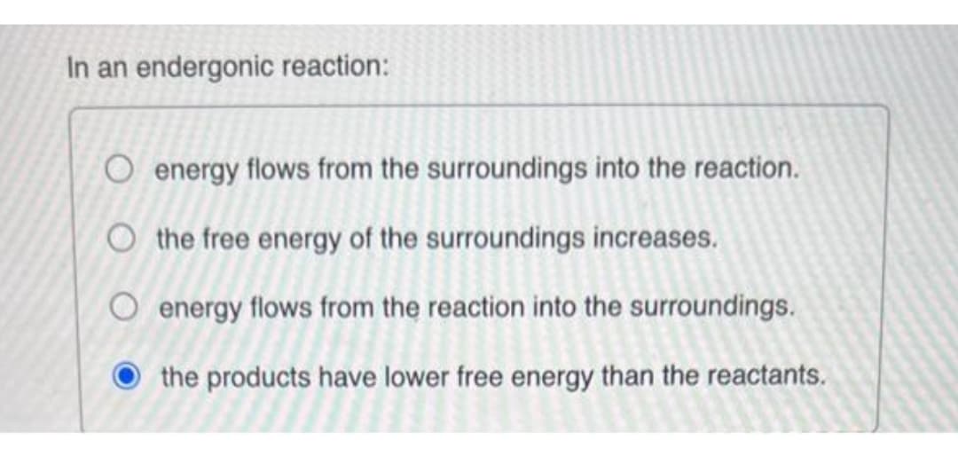 In an endergonic reaction:
O energy flows from the surroundings into the reaction.
O the free energy of the surroundings increases.
energy flows from the reaction into the surroundings.
the products have lower free energy than the reactants.