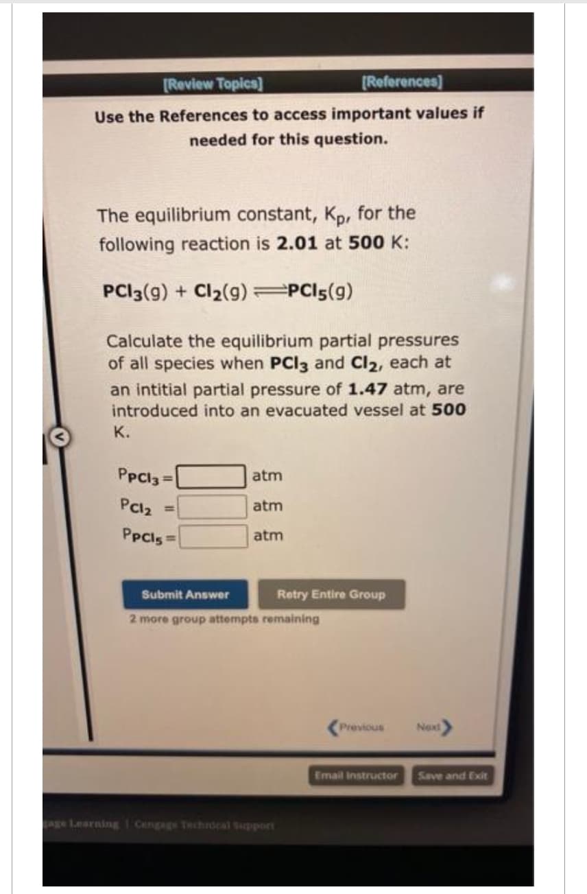 [Review Topics]
[References]
Use the References to access important values if
needed for this question.
The equilibrium constant, Kp, for the
following reaction is 2.01 at 500 K:
PC13(g) + Cl₂(g) =PC15(9)
Calculate the equilibrium partial pressures
of all species when PCI3 and Cl₂, each at
an intitial partial pressure of 1.47 atm, are
introduced into an evacuated vessel at 500
K.
PpCl3 =
PC12
PpCls=
atm
atm
atm
Submit Answer
2 more group attempts remaining
Retry Entire Group
age Learning 1 Cengage Technical Support
Previous
Next>
Email Instructor Save and Exit