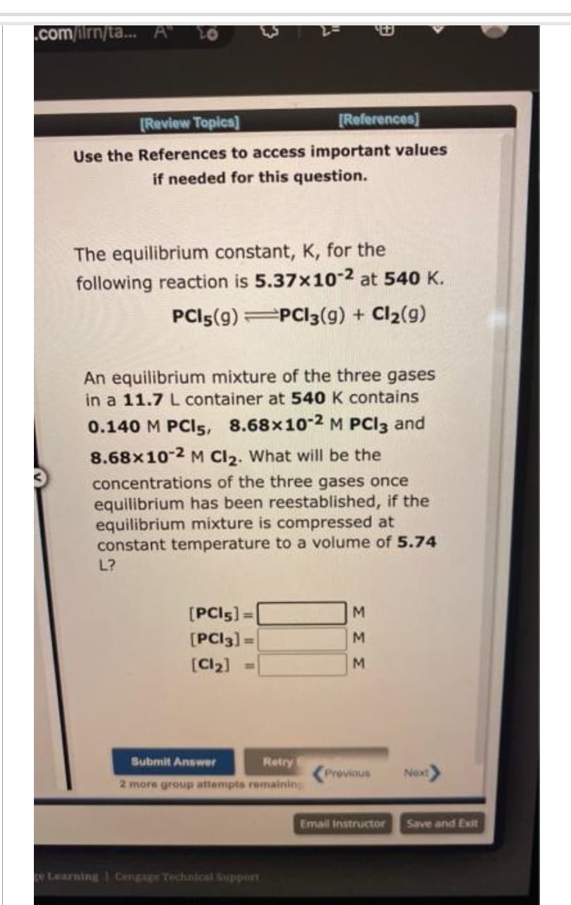 .com/ilmn/ta... A"
[Review Topics]
Use the References to access important values
if needed for this question.
The equilibrium constant, K, for the
following reaction is 5.37x10-2 at 540 K.
PCI 5(9) PCI3(g) + Cl₂(9)
[References]
An equilibrium mixture of the three gases
in a 11.7 L container at 540 K contains
0.140 M PCI5, 8.68x10-2 M PCI3 and
8.68x10-2 M Cl₂. What will be the
concentrations of the three gases once
equilibrium has been reestablished, if the
equilibrium mixture is compressed at
constant temperature to a volume of 5.74
L?
[PCI5] =
[PC13] =
[Cl₂]
Submit Answer
Retry
2 more group attempts remaining
ce Learning Cengage Technical Support
M
M
M
Previous
Email Instructor
Next
Save and Exit