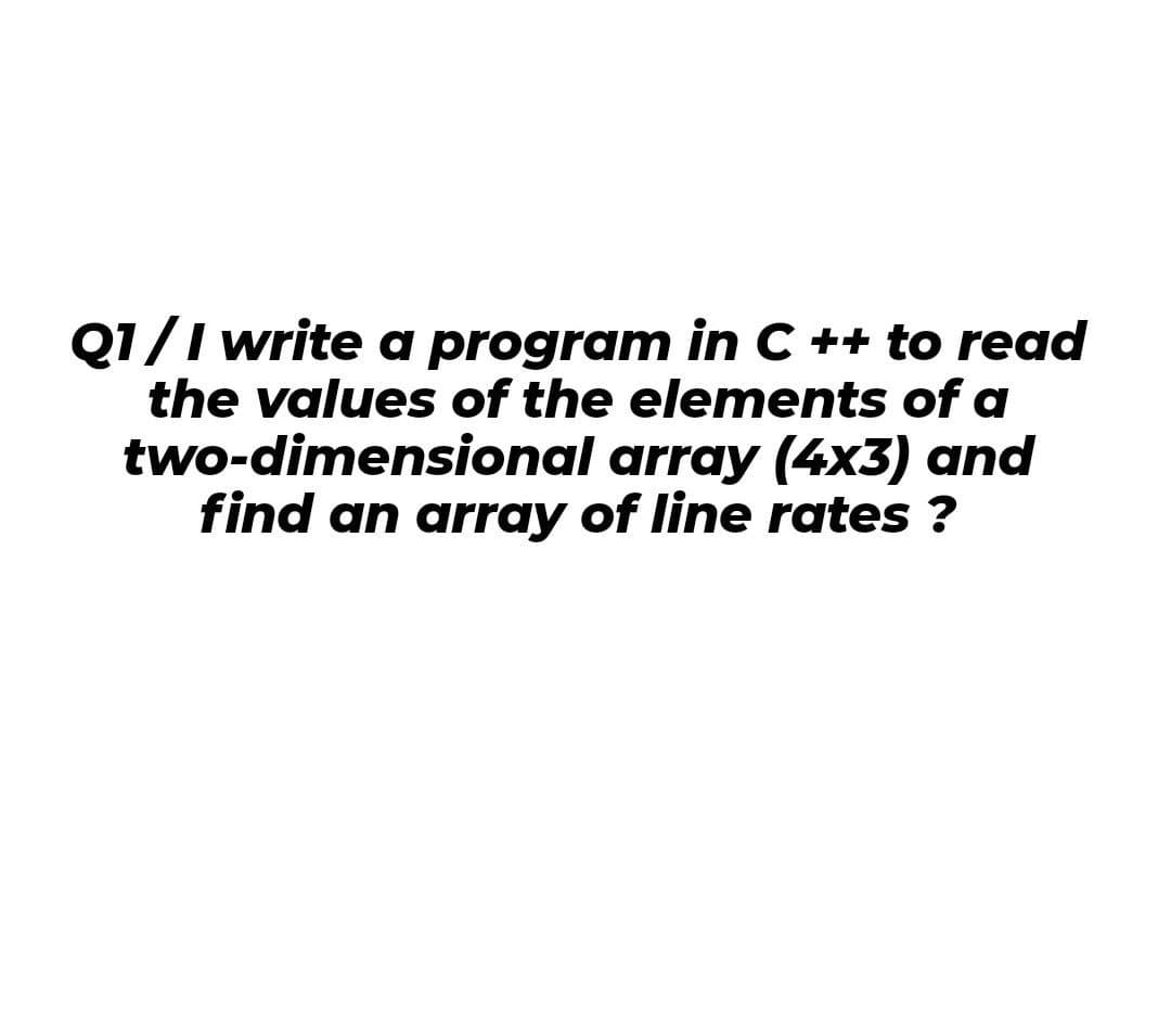 Q1/I write a program in C ++ to read
the values of the elements of a
two-dimensional array (4x3) and
find an array of line rates ?
